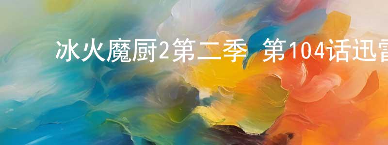 ﻿白忠文发布﻿冰火魔厨2第二季 第104话迅雷下载_电影天堂